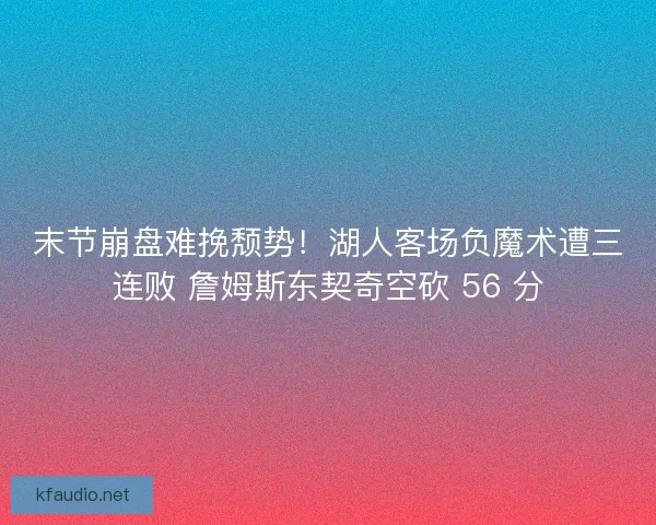 末节崩盘难挽颓势！湖人客场负魔术遭三连败 詹姆斯东契奇空砍 56 分