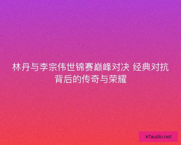 林丹与李宗伟世锦赛巅峰对决 经典对抗背后的传奇与荣耀