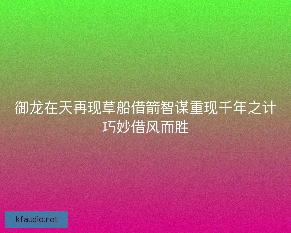 御龙在天再现草船借箭智谋重现千年之计巧妙借风而胜