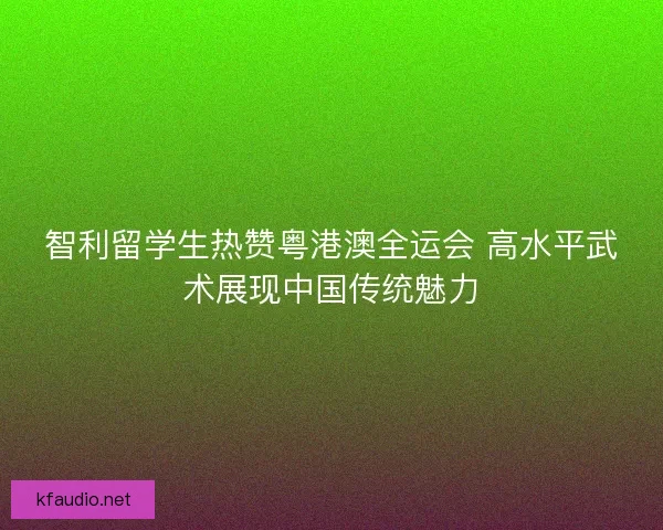 智利留学生热赞粤港澳全运会 高水平武术展现中国传统魅力