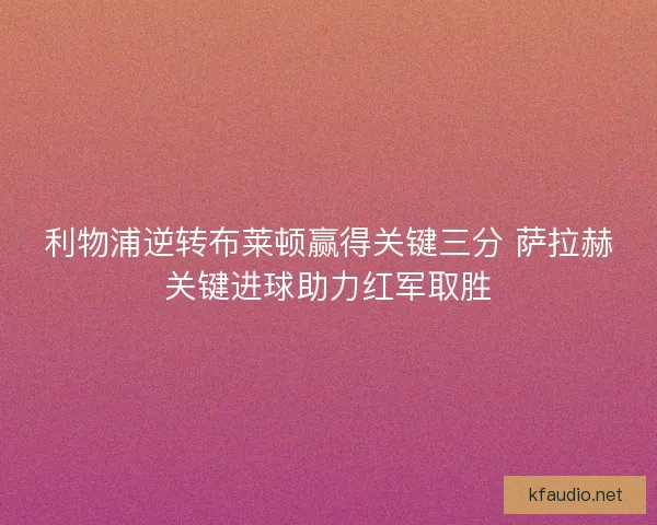 利物浦逆转布莱顿赢得关键三分 萨拉赫关键进球助力红军取胜